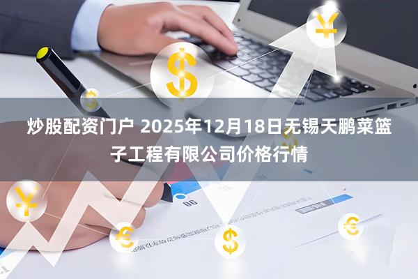 炒股配资门户 2025年12月18日无锡天鹏菜篮子工程有限公司价格行情