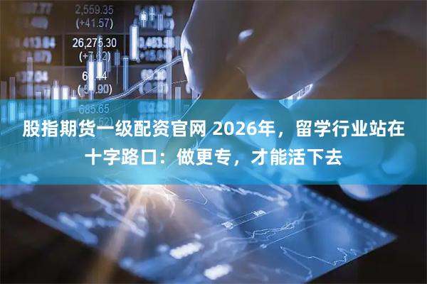 股指期货一级配资官网 2026年，留学行业站在十字路口：做更专，才能活下去