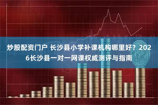 炒股配资门户 长沙县小学补课机构哪里好？2026长沙县一对一网课权威测评与指南