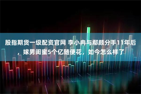 股指期货一级配资官网 李小冉与鄢颇分手11年后，嫁男闺蜜5个亿随便花，如今怎么样了