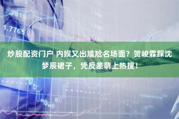炒股配资门户 内娱又出尴尬名场面？贺峻霖踩沈梦辰裙子，凭反差萌上热搜！