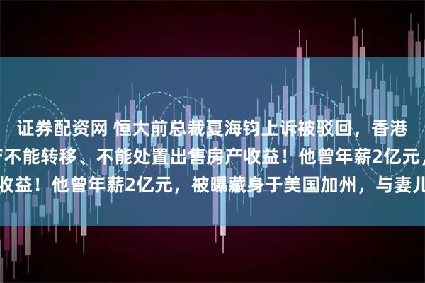 证券配资网 恒大前总裁夏海钧上诉被驳回，香港法院：600亿港元资产不能转移、不能处置出售房产收益！他曾年薪2亿元，被曝藏身于美国加州，与妻儿同住