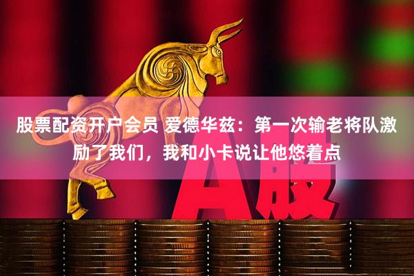 股票配资开户会员 爱德华兹：第一次输老将队激励了我们，我和小卡说让他悠着点