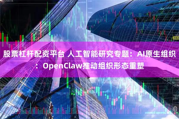 股票杠杆配资平台 人工智能研究专题：AI原生组织：OpenClaw推动组织形态重塑