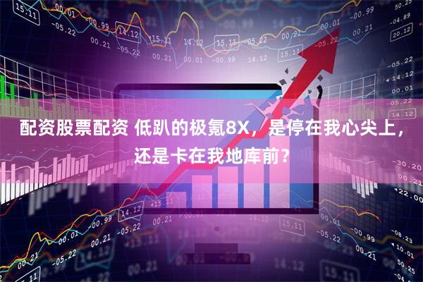 配资股票配资 低趴的极氪8X，是停在我心尖上，还是卡在我地库前？