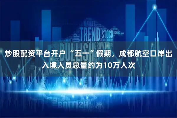 炒股配资平台开户 “五一”假期，成都航空口岸出入境人员总量约为10万人次