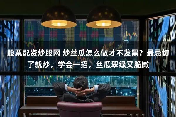 股票配资炒股网 炒丝瓜怎么做才不发黑？最忌切了就炒，学会一招，丝瓜翠绿又脆嫩