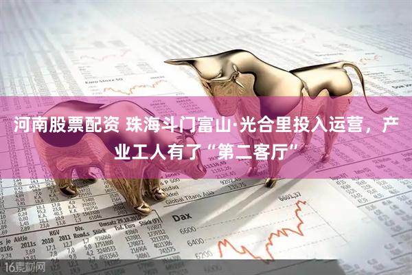 河南股票配资 珠海斗门富山·光合里投入运营，产业工人有了“第二客厅”