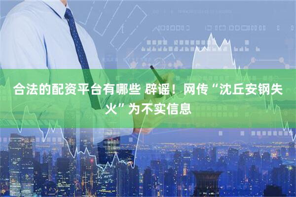合法的配资平台有哪些 辟谣！网传“沈丘安钢失火”为不实信息