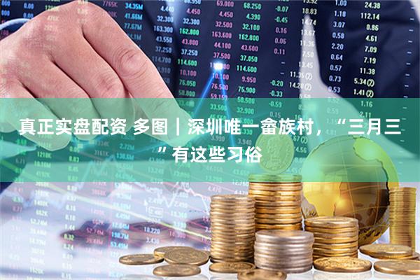 真正实盘配资 多图｜深圳唯一畲族村，“三月三”有这些习俗