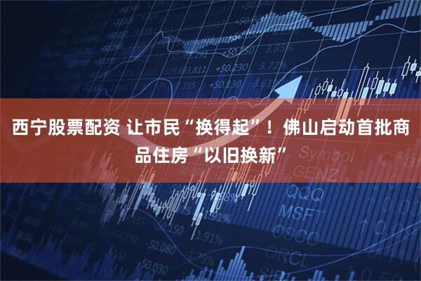 西宁股票配资 让市民“换得起”！佛山启动首批商品住房“以旧换新”