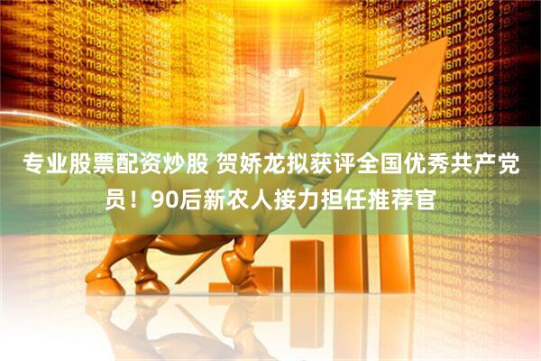 专业股票配资炒股 贺娇龙拟获评全国优秀共产党员！90后新农人接力担任推荐官