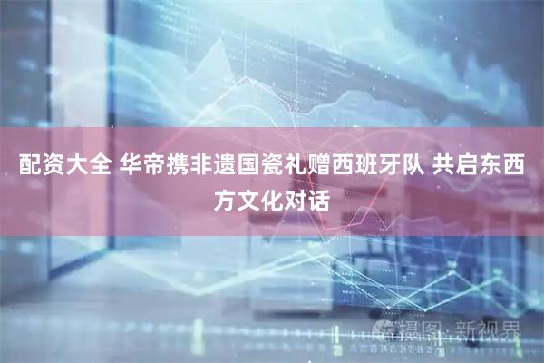 配资大全 华帝携非遗国瓷礼赠西班牙队 共启东西方文化对话